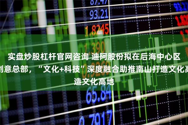 实盘炒股杠杆官网咨询 迪阿股份拟在后海中心区建创意总部，“文化+科技”深度融合助推南山打造文化高地