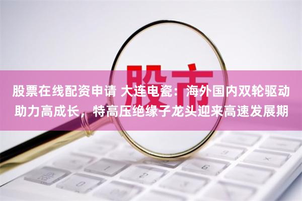 股票在线配资申请 大连电瓷：海外国内双轮驱动助力高成长，特高压绝缘子龙头迎来高速发展期