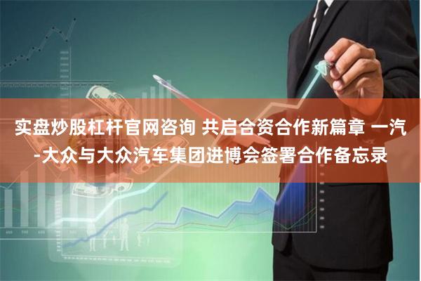 实盘炒股杠杆官网咨询 共启合资合作新篇章 一汽-大众与大众汽车集团进博会签署合作备忘录
