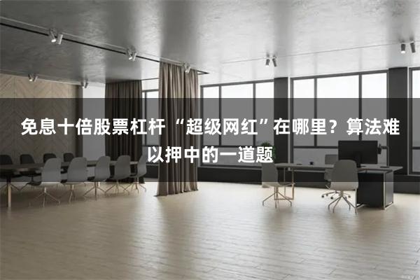 免息十倍股票杠杆 “超级网红”在哪里？算法难以押中的一道题