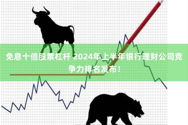 免息十倍股票杠杆 2024年上半年银行理财公司竞争力排名发布！