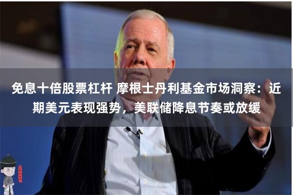 免息十倍股票杠杆 摩根士丹利基金市场洞察：近期美元表现强势，美联储降息节奏或放缓