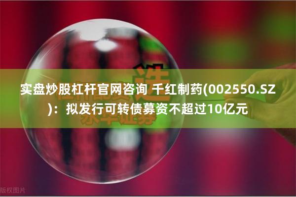 实盘炒股杠杆官网咨询 千红制药(002550.SZ)：拟发行可转债募资不超过10亿元