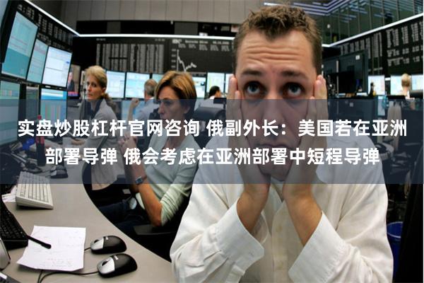实盘炒股杠杆官网咨询 俄副外长：美国若在亚洲部署导弹 俄会考虑在亚洲部署中短程导弹