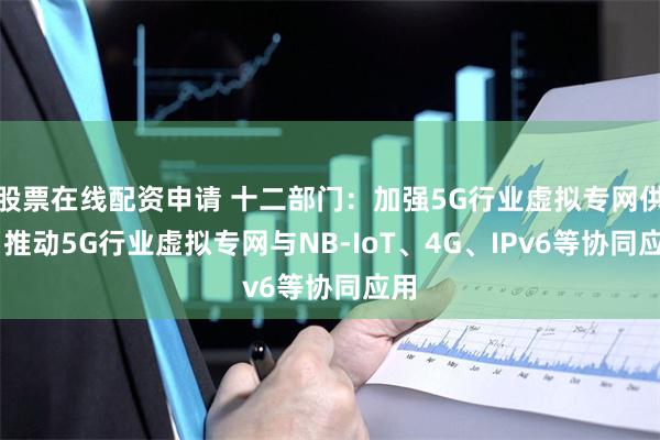 股票在线配资申请 十二部门：加强5G行业虚拟专网供给 推动5G行业虚拟专网与NB-IoT、4G、IPv6等协同应用