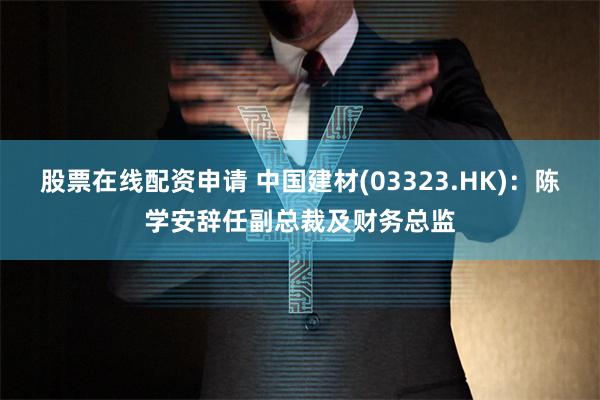 股票在线配资申请 中国建材(03323.HK)：陈学安辞任副总裁及财务总监