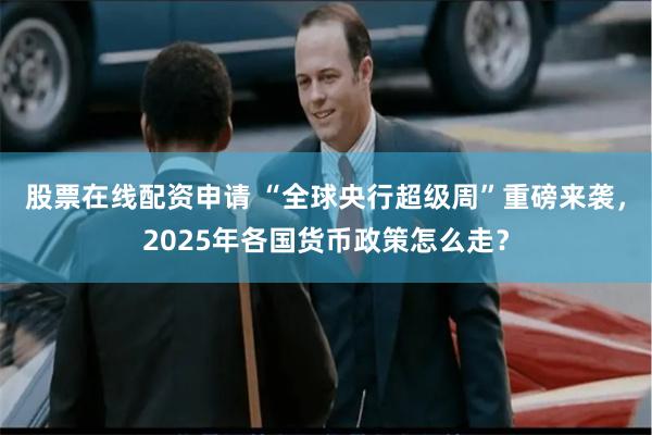 股票在线配资申请 “全球央行超级周”重磅来袭，2025年各国货币政策怎么走？
