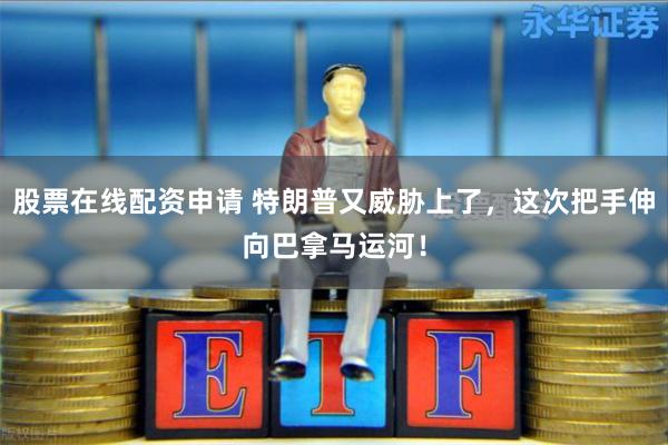 股票在线配资申请 特朗普又威胁上了，这次把手伸向巴拿马运河！