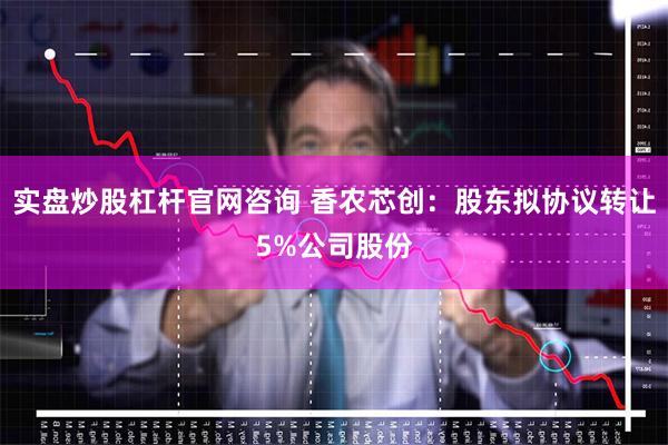 实盘炒股杠杆官网咨询 香农芯创：股东拟协议转让5%公司股份