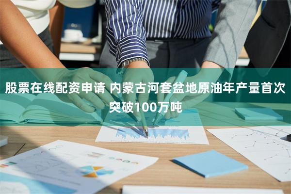 股票在线配资申请 内蒙古河套盆地原油年产量首次突破100万吨