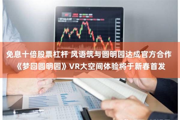 免息十倍股票杠杆 风语筑与圆明园达成官方合作 《梦回圆明园》VR大空间体验将于新春首发