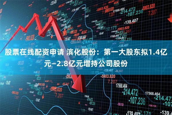 股票在线配资申请 滨化股份：第一大股东拟1.4亿元—2.8亿元增持公司股份