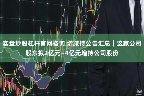 实盘炒股杠杆官网咨询 增减持公告汇总｜这家公司股东拟2亿元—4亿元增持公司股份