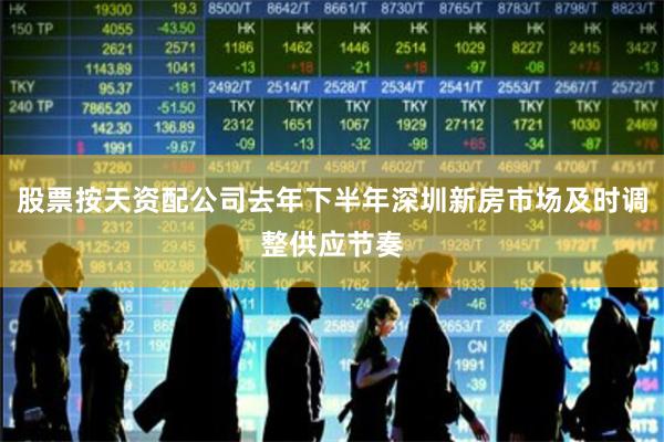 股票按天资配公司去年下半年深圳新房市场及时调整供应节奏