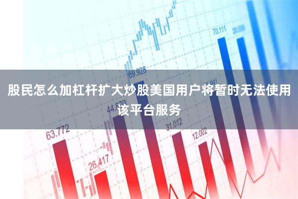 股民怎么加杠杆扩大炒股美国用户将暂时无法使用该平台服务