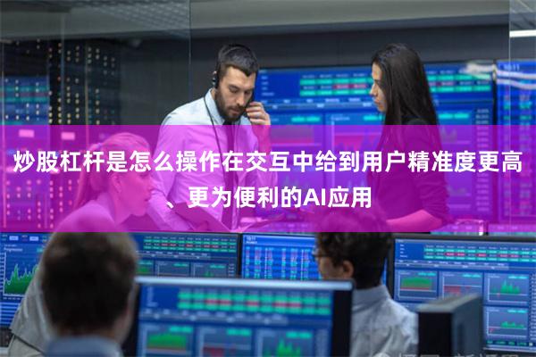 炒股杠杆是怎么操作在交互中给到用户精准度更高、更为便利的AI应用