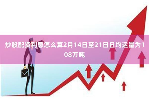 炒股配资利息怎么算2月14日至21日日均运量为108万吨