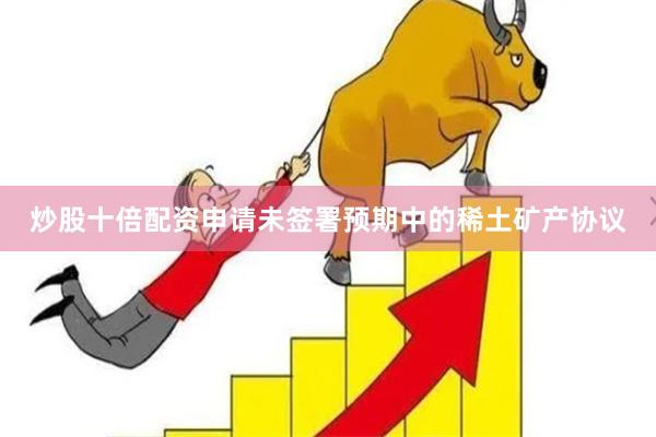 炒股十倍配资申请未签署预期中的稀土矿产协议