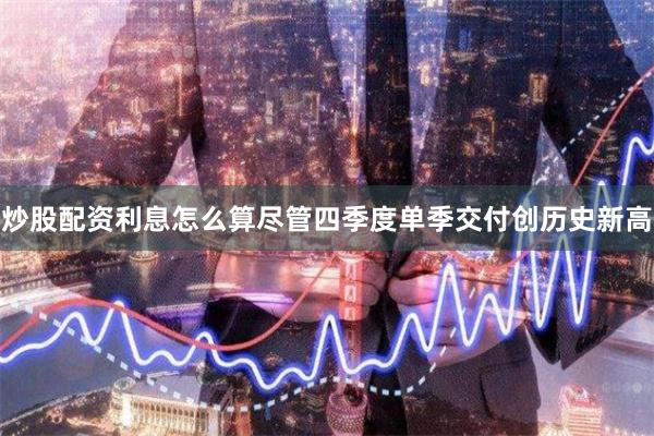 炒股配资利息怎么算尽管四季度单季交付创历史新高