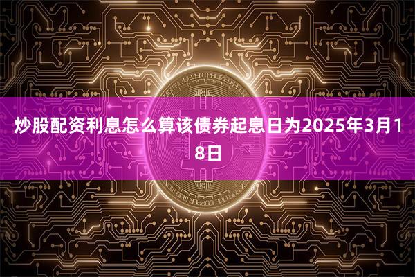 炒股配资利息怎么算　　该债券起息日为2025年3月18日
