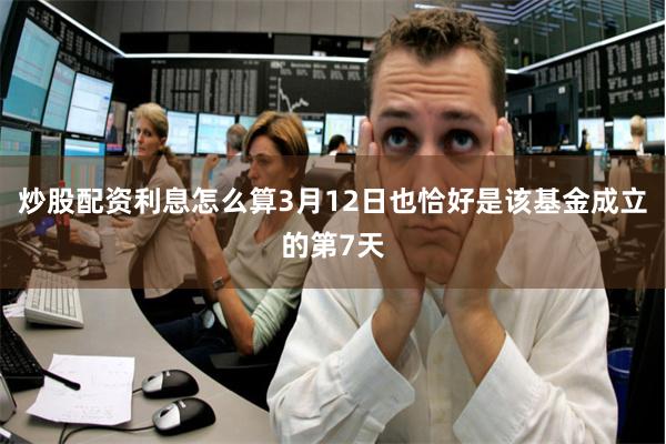 炒股配资利息怎么算3月12日也恰好是该基金成立的第7天