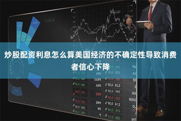 炒股配资利息怎么算美国经济的不确定性导致消费者信心下降